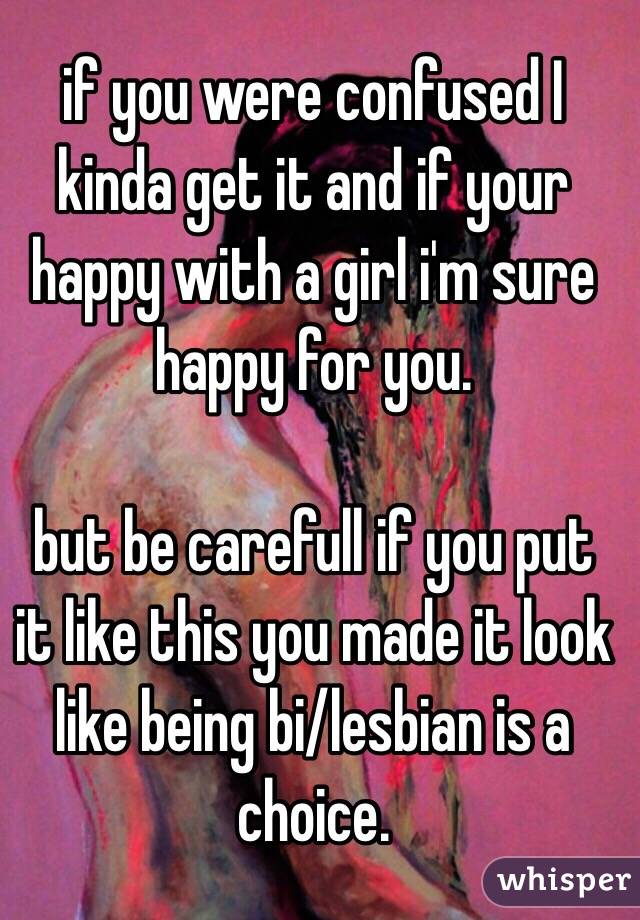 if you were confused I kinda get it and if your happy with a girl i'm sure happy for you.

but be carefull if you put it like this you made it look like being bi/lesbian is a choice.