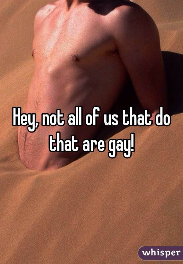 Hey, not all of us that do that are gay!