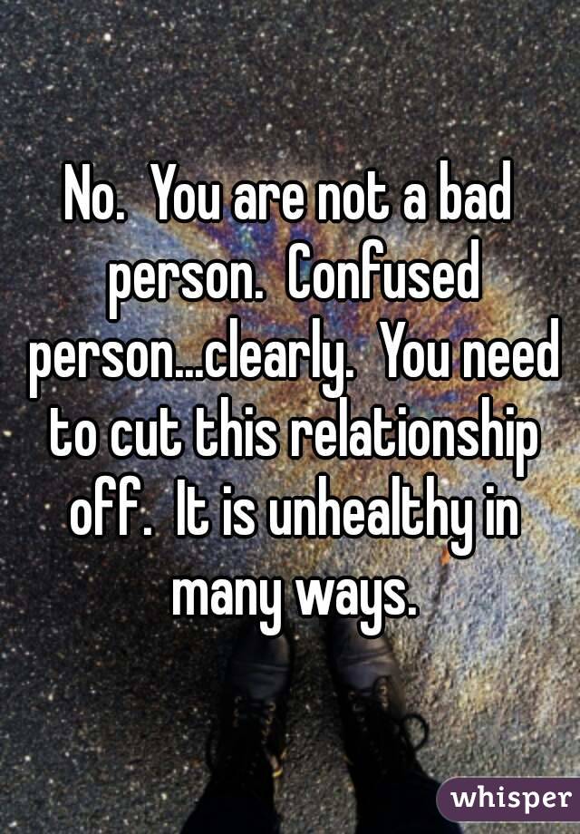 No.  You are not a bad person.  Confused person...clearly.  You need to cut this relationship off.  It is unhealthy in many ways.