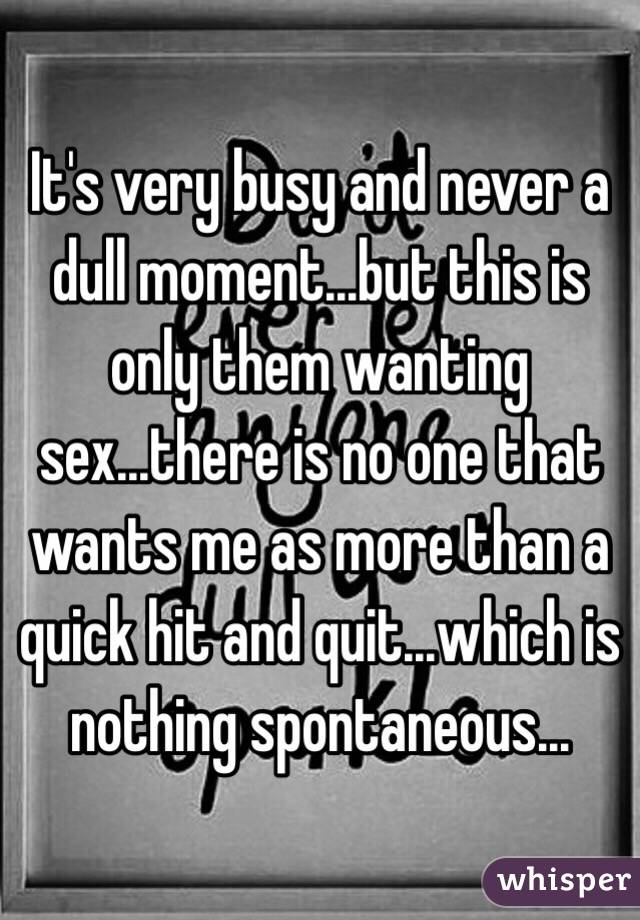 It's very busy and never a dull moment...but this is only them wanting sex...there is no one that wants me as more than a quick hit and quit...which is nothing spontaneous...