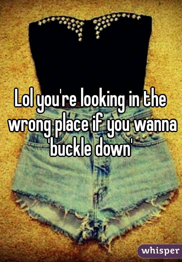 Lol you're looking in the wrong place if you wanna 'buckle down' 