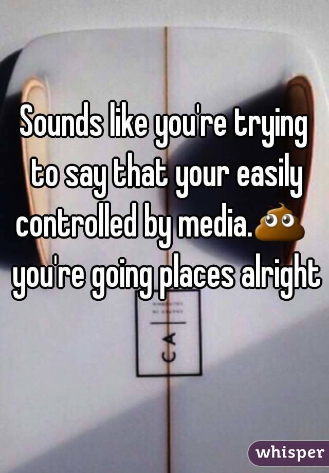 Sounds like you're trying to say that your easily controlled by media.💩   you're going places alright 