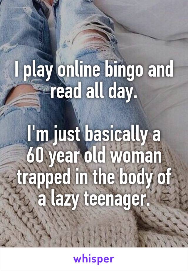 I play online bingo and read all day.

I'm just basically a 60 year old woman trapped in the body of a lazy teenager.