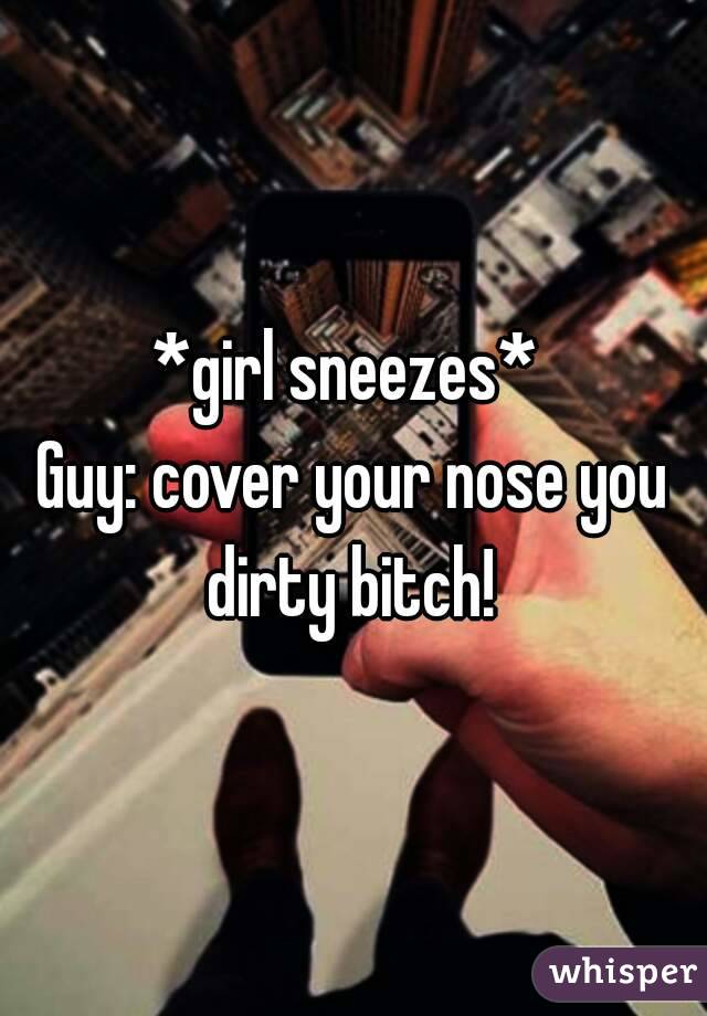 *girl sneezes* 
Guy: cover your nose you dirty bitch! 