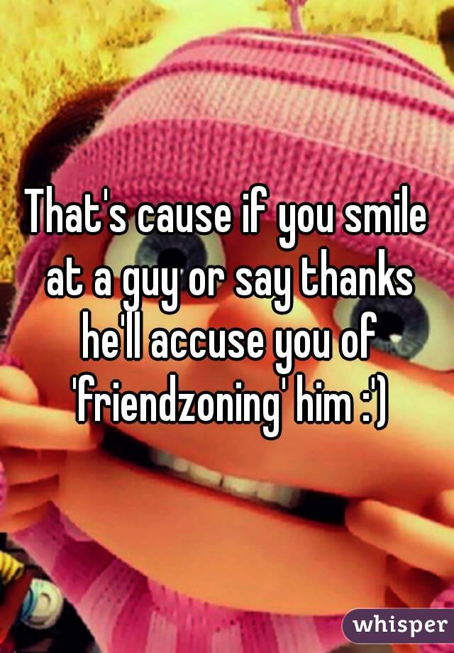 That's cause if you smile at a guy or say thanks he'll accuse you of 'friendzoning' him :')
