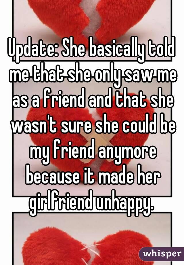 Update: She basically told me that she only saw me as a friend and that she wasn't sure she could be my friend anymore because it made her girlfriend unhappy. 