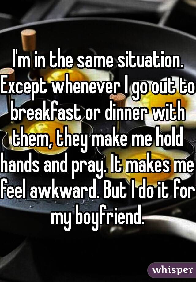 I'm in the same situation. Except whenever I go out to breakfast or dinner with them, they make me hold hands and pray. It makes me feel awkward. But I do it for my boyfriend. 