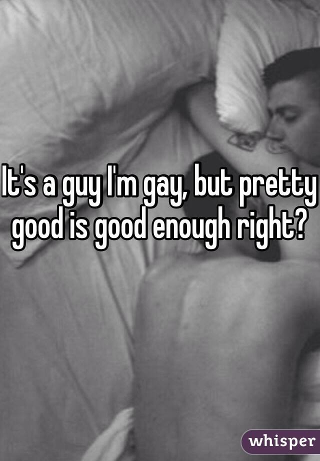 It's a guy I'm gay, but pretty good is good enough right?