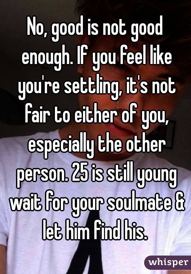 No, good is not good enough. If you feel like you're settling, it's not fair to either of you, especially the other person. 25 is still young wait for your soulmate & let him find his. 