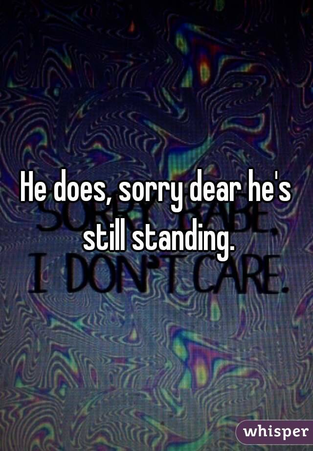 He does, sorry dear he's still standing.