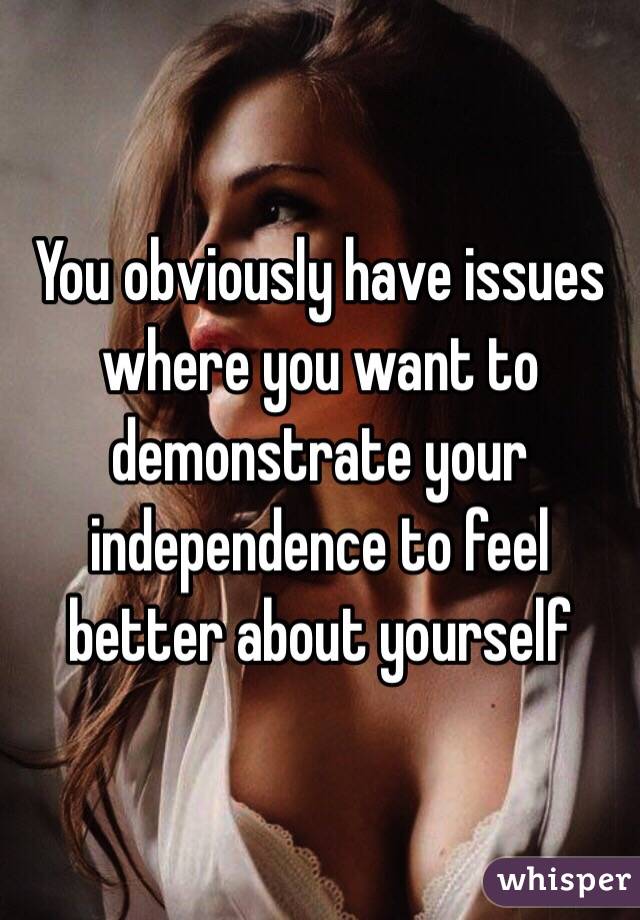 You obviously have issues where you want to demonstrate your independence to feel better about yourself 