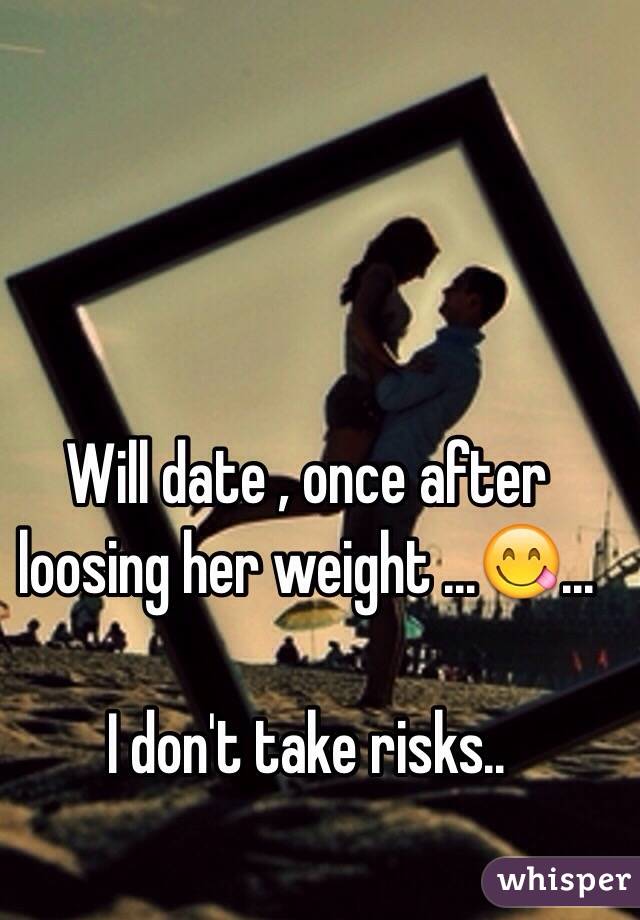 Will date , once after loosing her weight ...😋... 

I don't take risks.. 