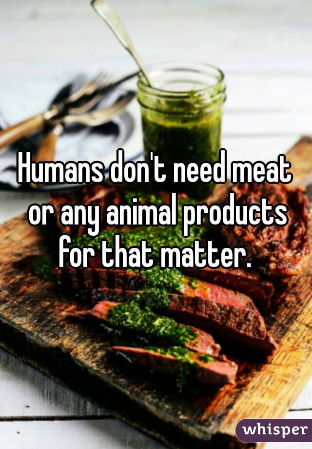Humans don't need meat or any animal products for that matter. 