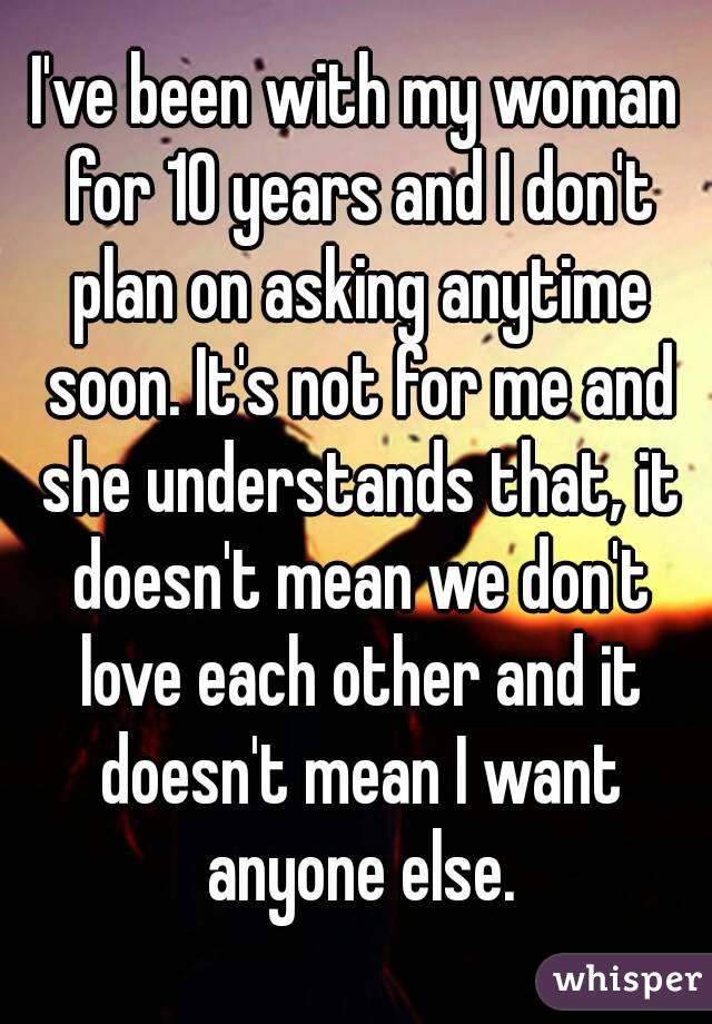 I've been with my woman for 10 years and I don't plan on asking anytime soon. It's not for me and she understands that, it doesn't mean we don't love each other and it doesn't mean I want anyone else.