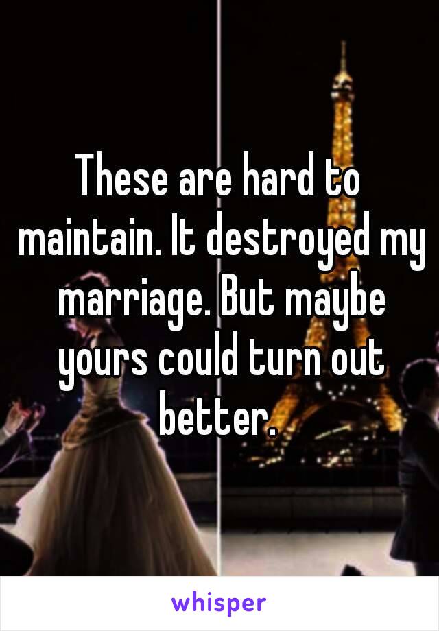 These are hard to maintain. It destroyed my marriage. But maybe yours could turn out better. 