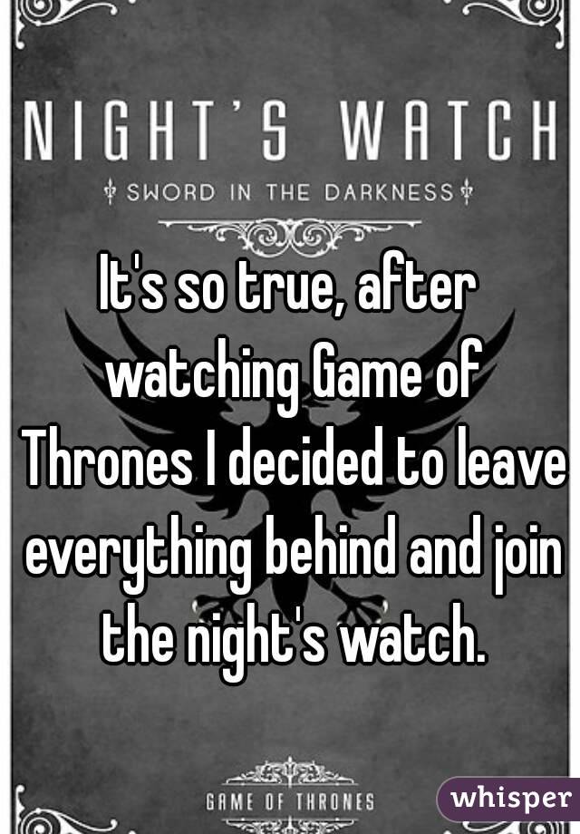 It's so true, after watching Game of Thrones I decided to leave everything behind and join the night's watch.