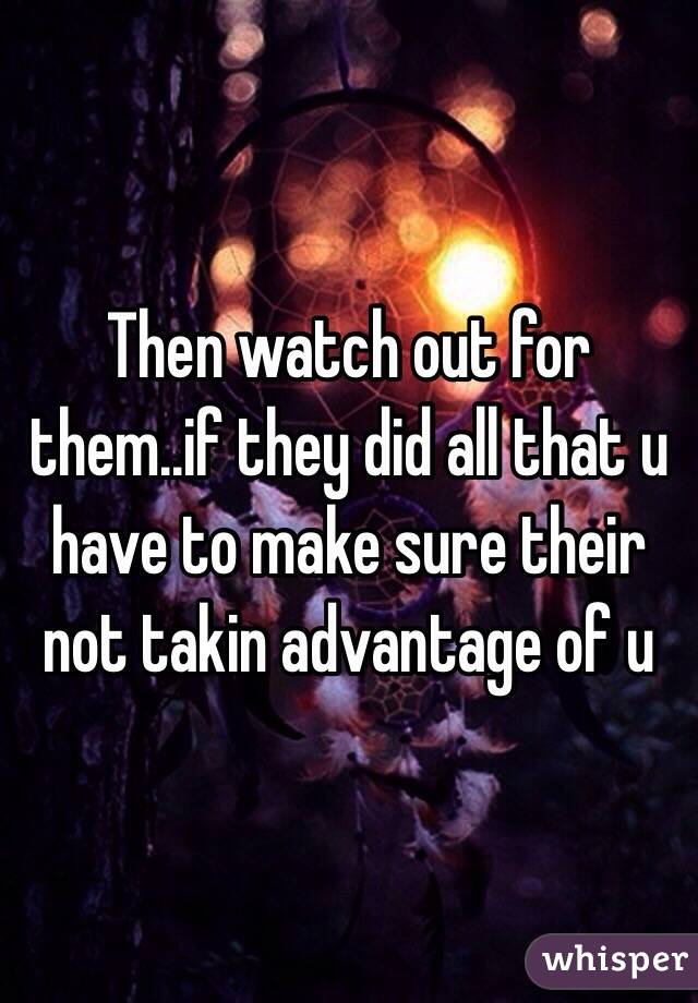 Then watch out for them..if they did all that u have to make sure their not takin advantage of u