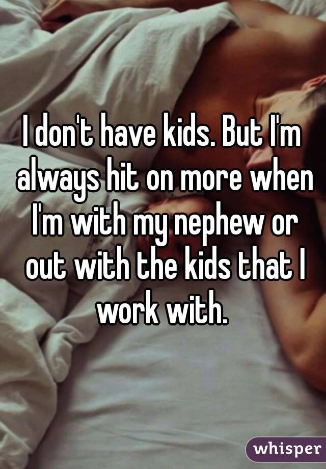 I don't have kids. But I'm always hit on more when I'm with my nephew or out with the kids that I work with. 