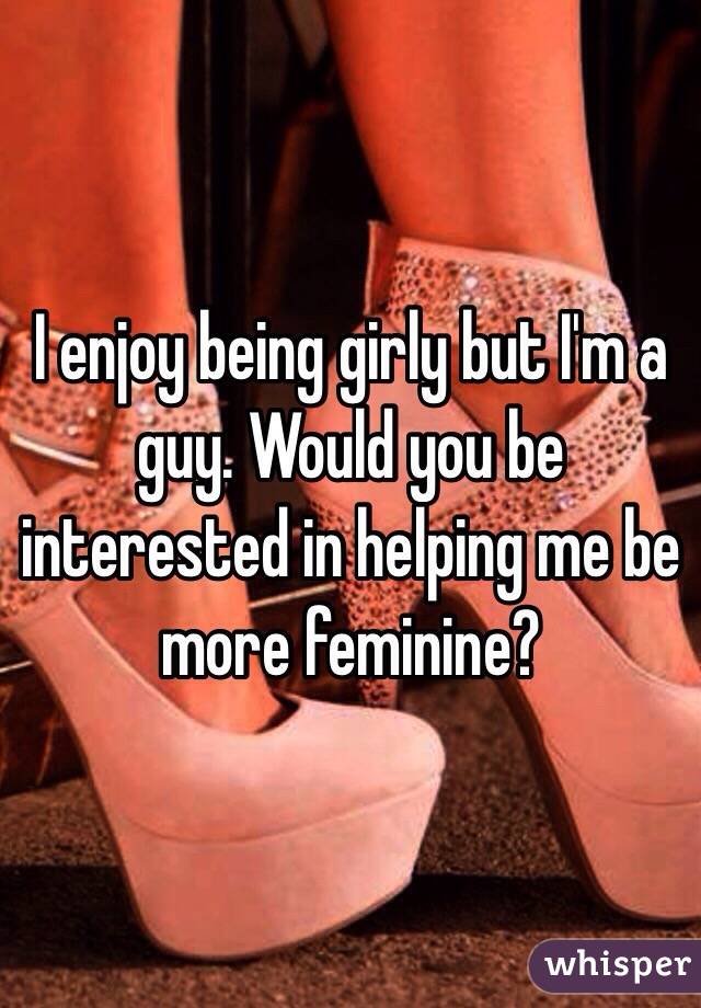 I enjoy being girly but I'm a guy. Would you be interested in helping me be more feminine?