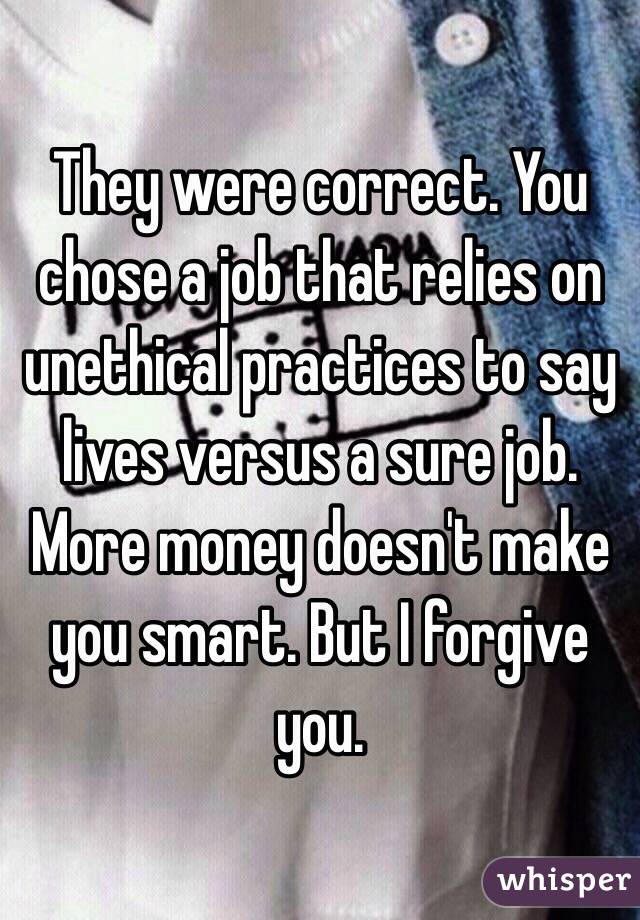 They were correct. You chose a job that relies on unethical practices to say lives versus a sure job. More money doesn't make you smart. But I forgive you.