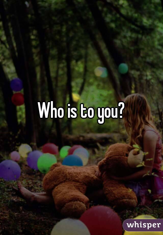 Who is to you?