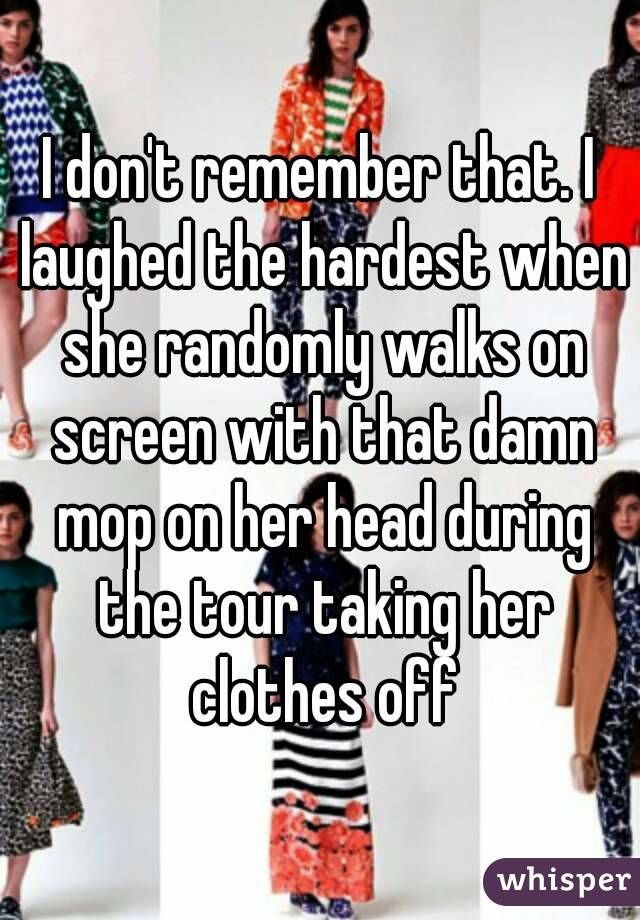 I don't remember that. I laughed the hardest when she randomly walks on screen with that damn mop on her head during the tour taking her clothes off