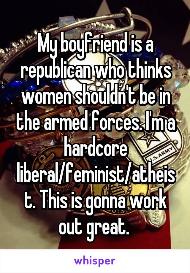My boyfriend is a republican who thinks women shouldn't be in the armed forces. I'm a hardcore liberal/feminist/atheist. This is gonna work out great. 