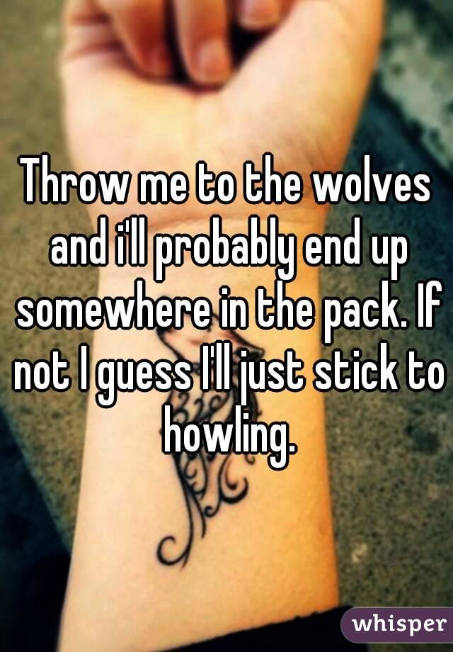 Throw me to the wolves and i'll probably end up somewhere in the pack. If not I guess I'll just stick to howling.