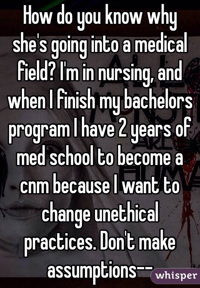 How do you know why she's going into a medical field? I'm in nursing, and when I finish my bachelors program I have 2 years of med school to become a cnm because I want to change unethical practices. Don't make assumptions-- 