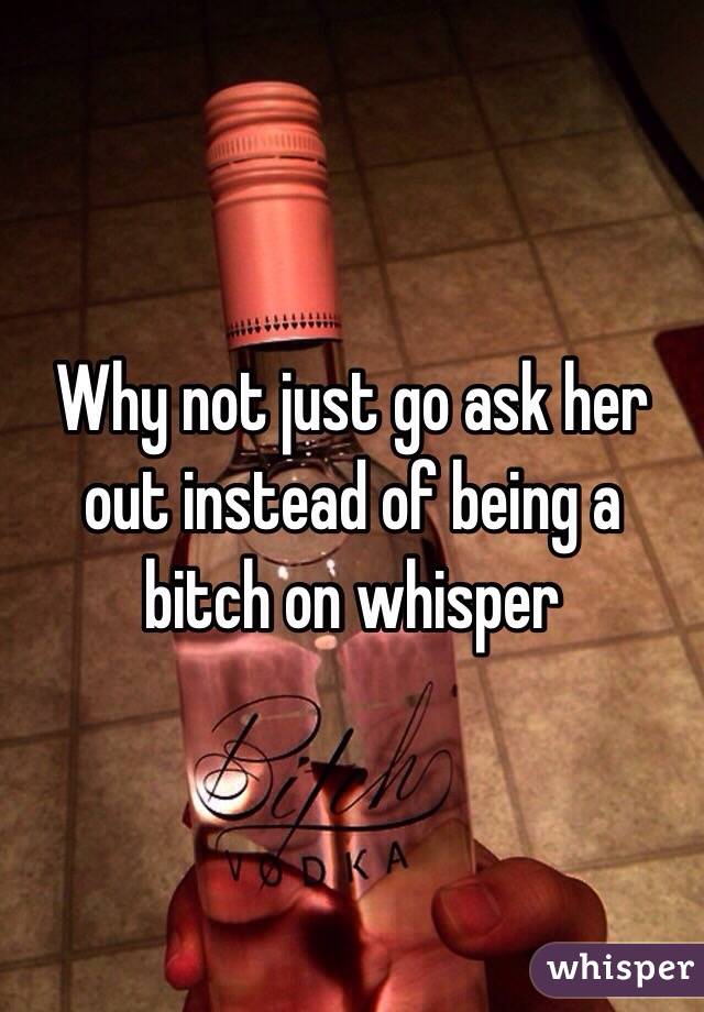 Why not just go ask her out instead of being a bitch on whisper