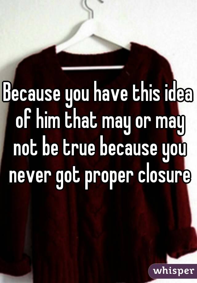 Because you have this idea of him that may or may not be true because you never got proper closure