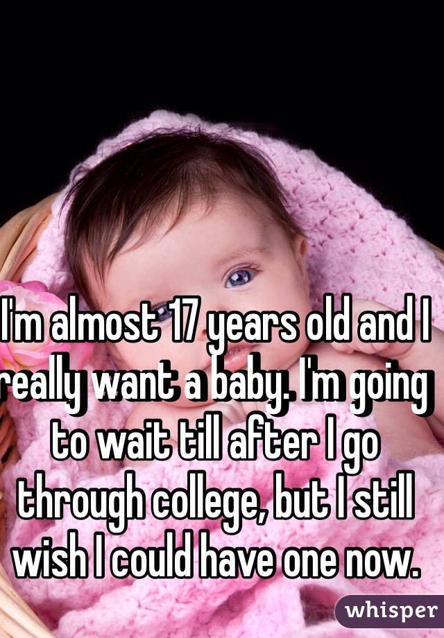 I'm almost 17 years old and I really want a baby. I'm going to wait till after I go through college, but I still wish I could have one now. 