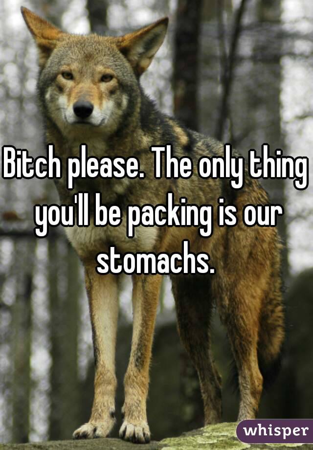 Bitch please. The only thing you'll be packing is our stomachs. 