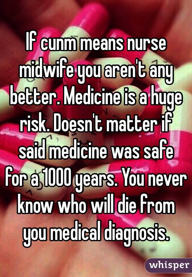 If cunm means nurse midwife you aren't any better. Medicine is a huge risk. Doesn't matter if said medicine was safe  for a 1000 years. You never know who will die from you medical diagnosis.