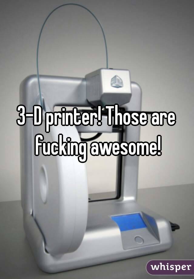 3-D printer! Those are fucking awesome!