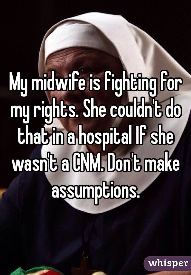 My midwife is fighting for my rights. She couldn't do that in a hospital If she wasn't a CNM. Don't make assumptions. 