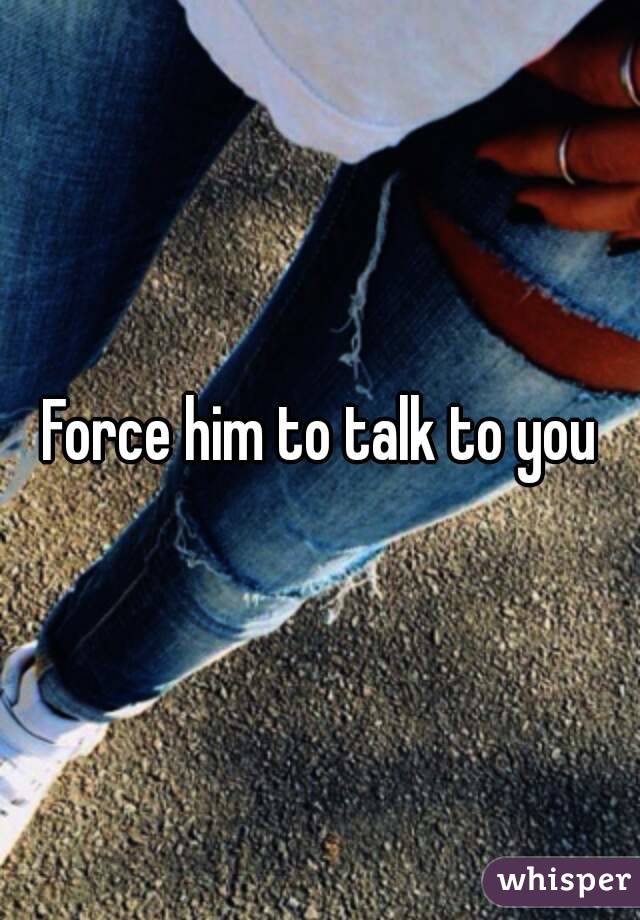 Force him to talk to you