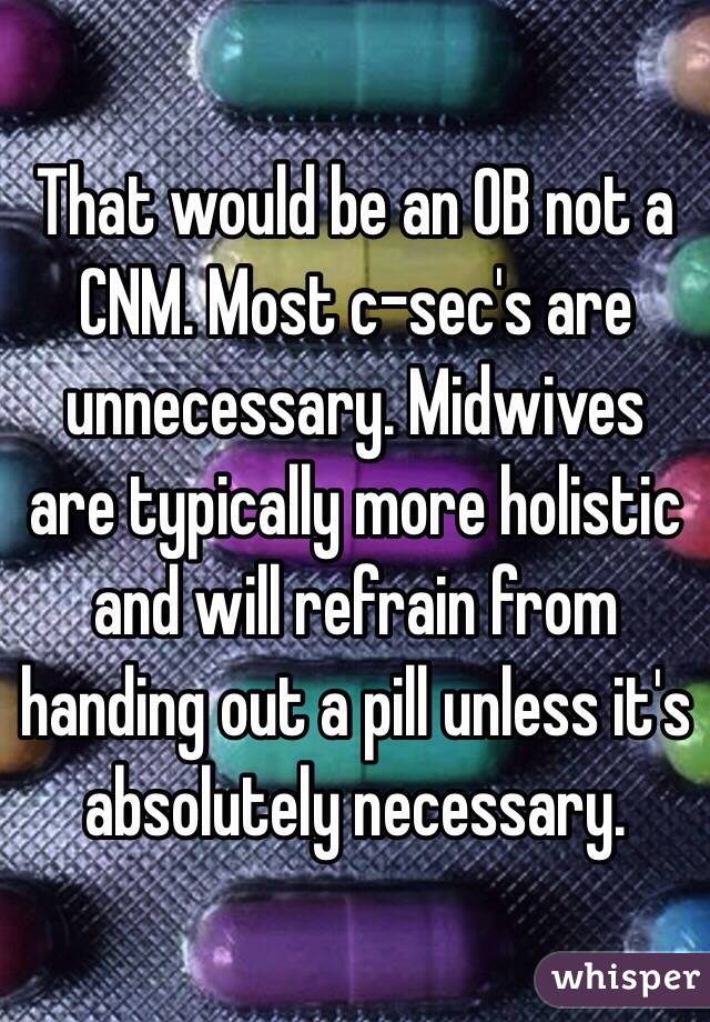 That would be an OB not a CNM. Most c-sec's are unnecessary. Midwives are typically more holistic and will refrain from handing out a pill unless it's absolutely necessary. 