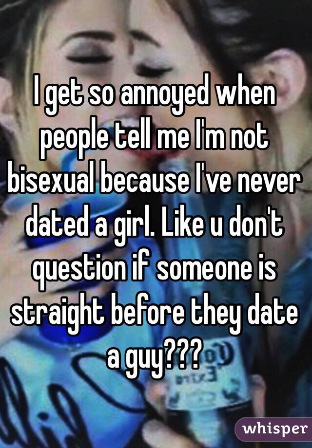 I get so annoyed when people tell me I'm not bisexual because I've never dated a girl. Like u don't question if someone is straight before they date a guy???