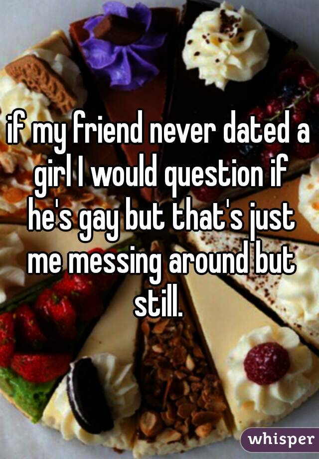 if my friend never dated a girl I would question if he's gay but that's just me messing around but still. 