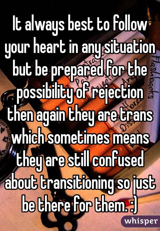 It always best to follow your heart in any situation but be prepared for the  possibility of rejection then again they are trans which sometimes means they are still confused about transitioning so just be there for them. :) 