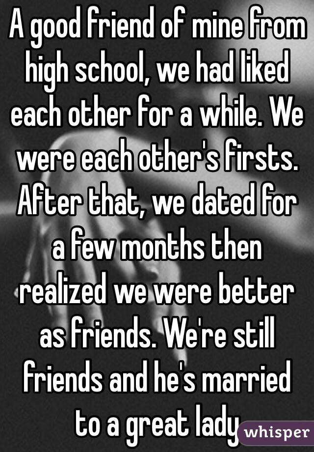 A good friend of mine from high school, we had liked each other for a while. We were each other's firsts. After that, we dated for a few months then realized we were better as friends. We're still friends and he's married to a great lady