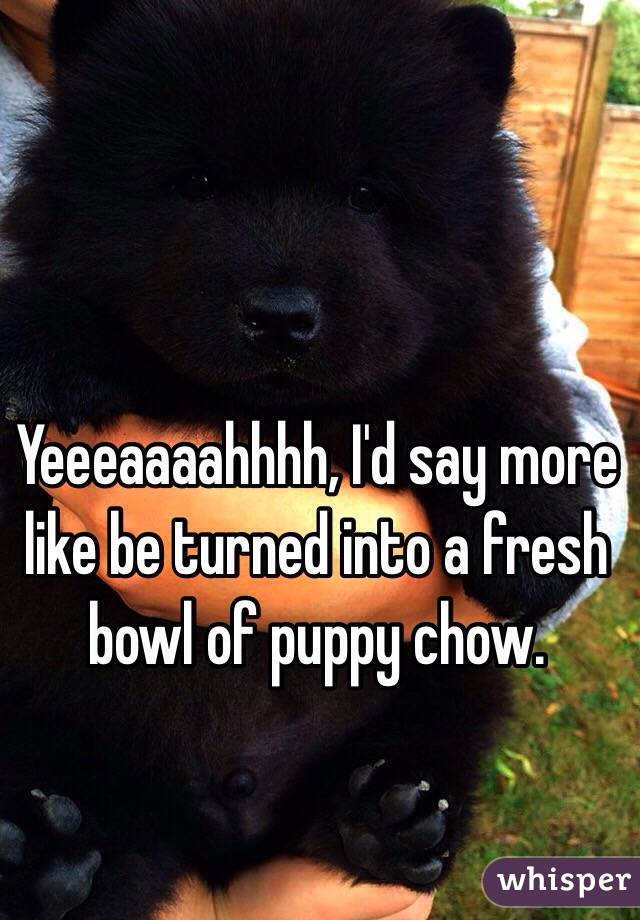 Yeeeaaaahhhh, I'd say more like be turned into a fresh bowl of puppy chow.