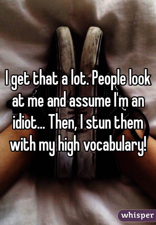 I get that a lot. People look at me and assume I'm an idiot... Then, I stun them with my high vocabulary!