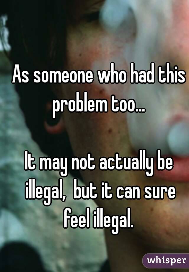 As someone who had this problem too... 

It may not actually be illegal,  but it can sure feel illegal. 