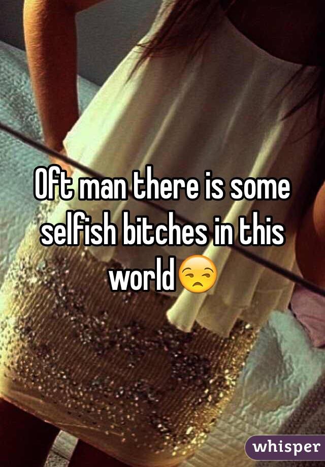 Oft man there is some selfish bitches in this world😒