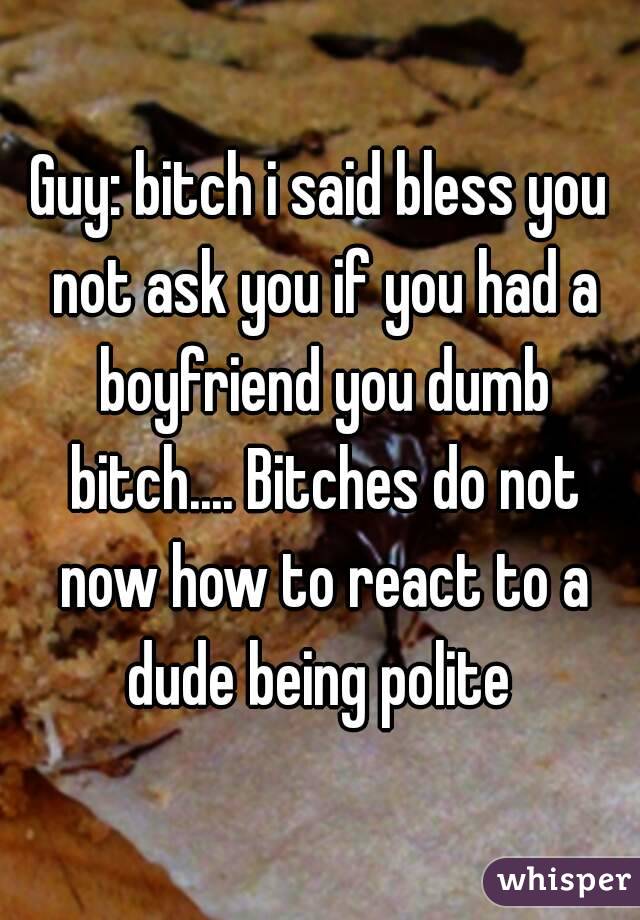 Guy: bitch i said bless you not ask you if you had a boyfriend you dumb bitch.... Bitches do not now how to react to a dude being polite 