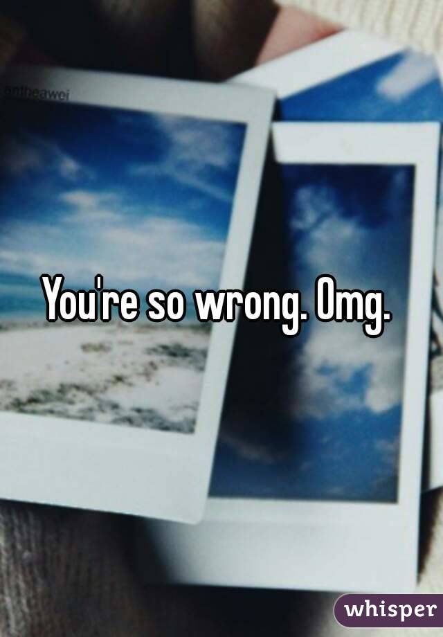 You're so wrong. Omg. 
