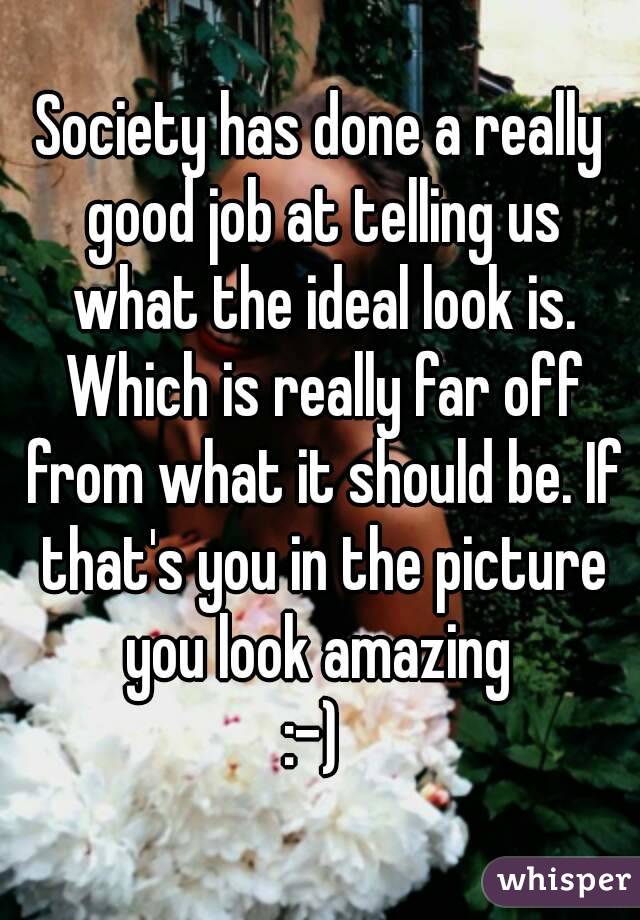 Society has done a really good job at telling us what the ideal look is. Which is really far off from what it should be. If that's you in the picture you look amazing 
:-) 