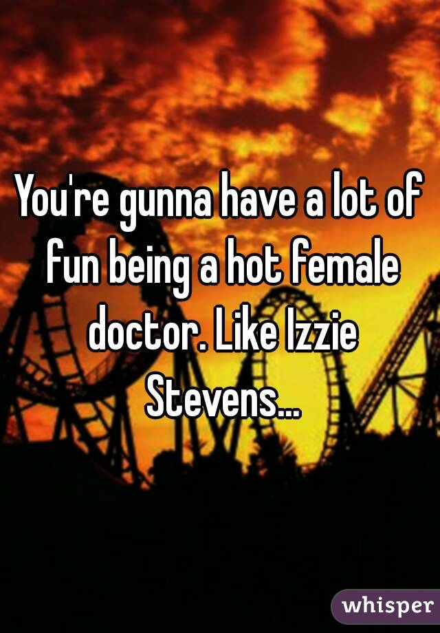 You're gunna have a lot of fun being a hot female doctor. Like Izzie Stevens...